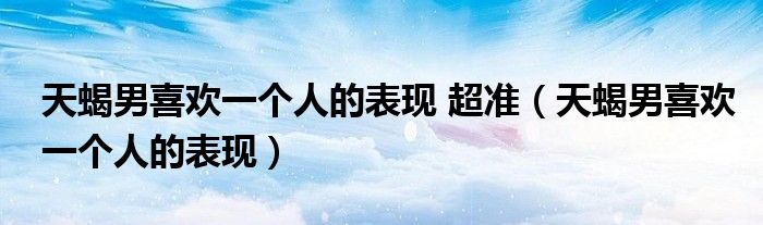 天蝎男喜欢一个人的表现 超准（天蝎男喜欢一个人的表现）