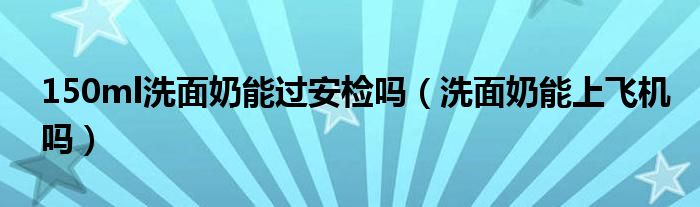 150ml洗面奶能过安检吗（洗面奶能上飞机吗）