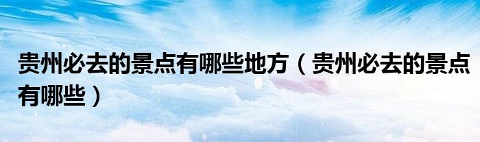 贵州必去的景点有哪些地方（贵州必去的景点有哪些）