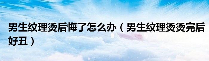 男生纹理烫后悔了怎么办（男生纹理烫烫完后好丑）