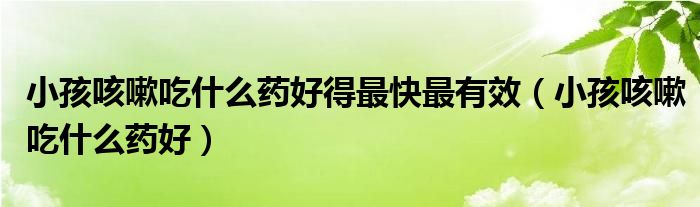 小孩咳嗽吃什么药好得最快最有效（小孩咳嗽吃什么药好）