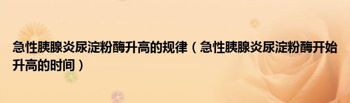 急性胰腺炎尿淀粉酶升高的规律（急性胰腺炎尿淀粉酶开始升高的时间）