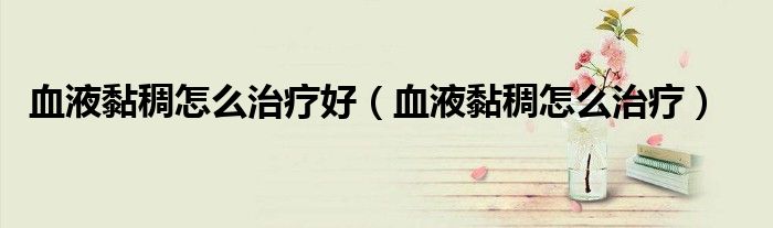 血液黏稠怎么治疗好（血液黏稠怎么治疗）