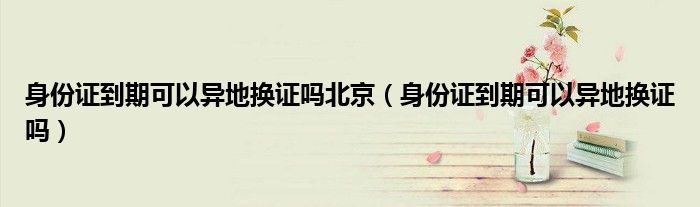 身份证到期可以异地换证吗北京（身份证到期可以异地换证吗）
