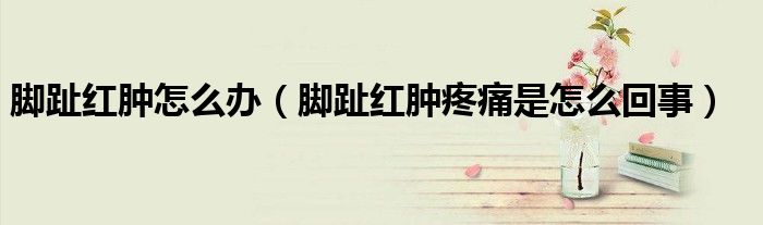 脚趾红肿怎么办（脚趾红肿疼痛是怎么回事）