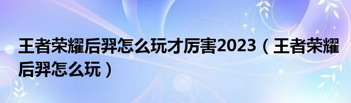 王者荣耀后羿怎么玩才厉害2023（王者荣耀后羿怎么玩）