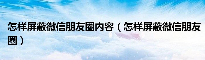 怎样屏蔽微信朋友圈内容（怎样屏蔽微信朋友圈）