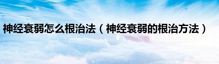 神经衰弱怎么根治法（神经衰弱的根治方法）