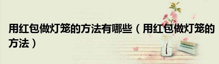 用红包做灯笼的方法有哪些（用红包做灯笼的方法）