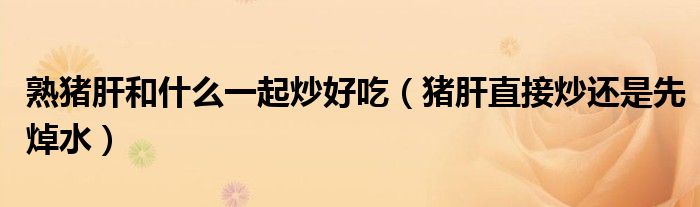 熟猪肝和什么一起炒好吃（猪肝直接炒还是先焯水）