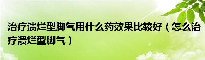 治疗溃烂型脚气用什么药效果比较好（怎么治疗溃烂型脚气）