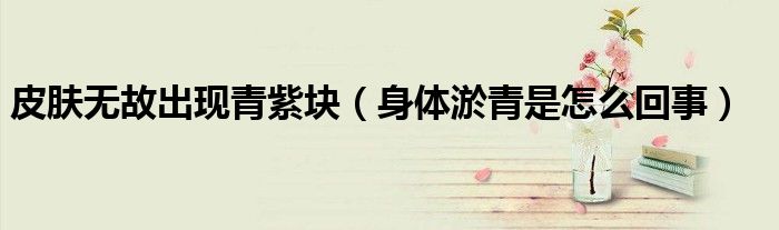 皮肤无故出现青紫块（身体淤青是怎么回事）