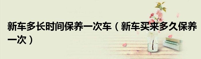 新车多长时间保养一次车（新车买来多久保养一次）