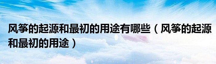 风筝的起源和最初的用途有哪些（风筝的起源和最初的用途）