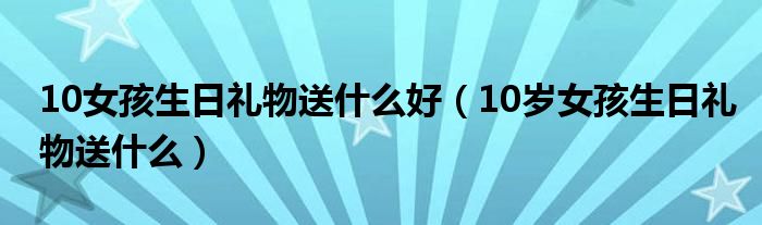 10女孩生日礼物送什么好（10岁女孩生日礼物送什么）