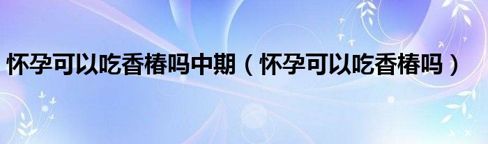 怀孕可以吃香椿吗中期（怀孕可以吃香椿吗）
