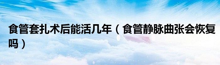 食管套扎术后能活几年（食管静脉曲张会恢复吗）