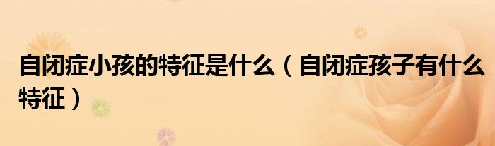自闭症小孩的特征是什么（自闭症孩子有什么特征）
