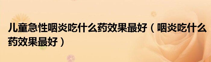 儿童急性咽炎吃什么药效果最好（咽炎吃什么药效果最好）