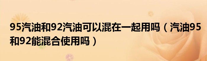 95汽油和92汽油可以混在一起用吗（汽油95和92能混合使用吗）