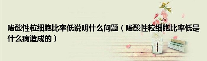 嗜酸性粒细胞比率低说明什么问题（嗜酸性粒细胞比率低是什么病造成的）