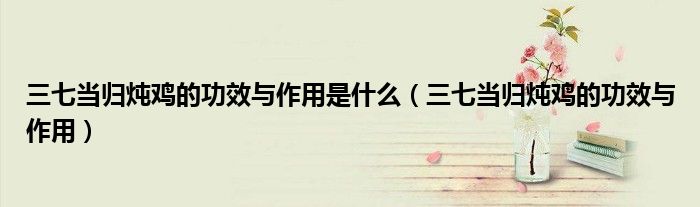 三七当归炖鸡的功效与作用是什么（三七当归炖鸡的功效与作用）
