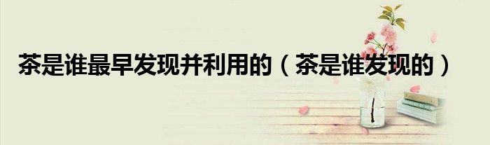茶是谁最早发现并利用的（茶是谁发现的）