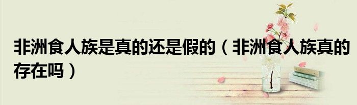 非洲食人族是真的还是假的（非洲食人族真的存在吗）