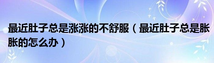 最近肚子总是涨涨的不舒服（最近肚子总是胀胀的怎么办）