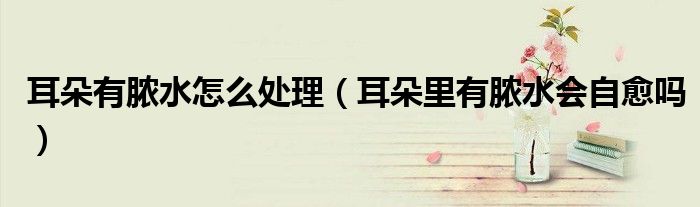 耳朵有脓水怎么处理（耳朵里有脓水会自愈吗）