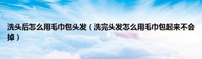 洗头后怎么用毛巾包头发（洗完头发怎么用毛巾包起来不会掉）