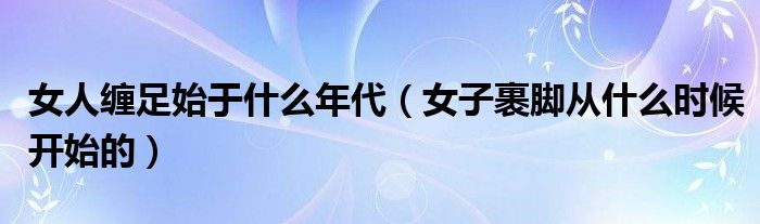 女人缠足始于什么年代（女子裹脚从什么时候开始的）