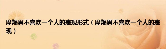 摩羯男不喜欢一个人的表现形式（摩羯男不喜欢一个人的表现）