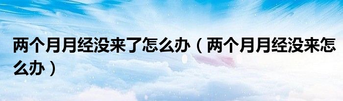 两个月月经没来了怎么办（两个月月经没来怎么办）