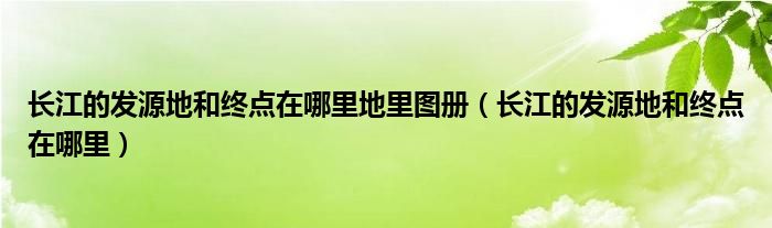 长江的发源地和终点在哪里地里图册（长江的发源地和终点在哪里）