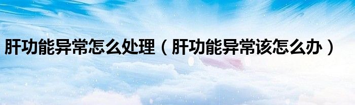 肝功能异常怎么处理（肝功能异常该怎么办）
