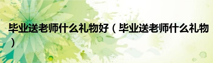 毕业送老师什么礼物好（毕业送老师什么礼物）