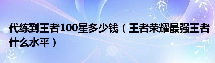 代练到王者100星多少钱（王者荣耀最强王者什么水平）