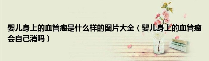 婴儿身上的血管瘤是什么样的图片大全（婴儿身上的血管瘤会自己消吗）