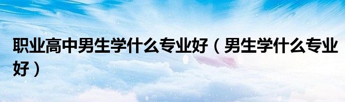 职业高中男生学什么专业好（男生学什么专业好）