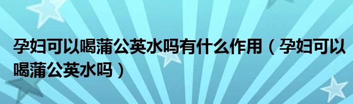 孕妇可以喝蒲公英水吗有什么作用（孕妇可以喝蒲公英水吗）
