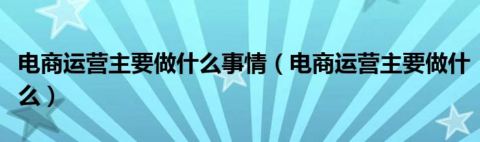 电商运营主要做什么事情（电商运营主要做什么）