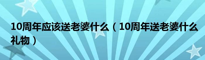10周年应该送老婆什么（10周年送老婆什么礼物）