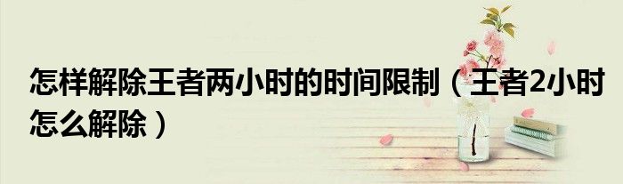 怎样解除王者两小时的时间限制（王者2小时怎么解除）