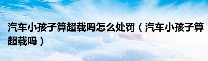 汽车小孩子算超载吗怎么处罚（汽车小孩子算超载吗）