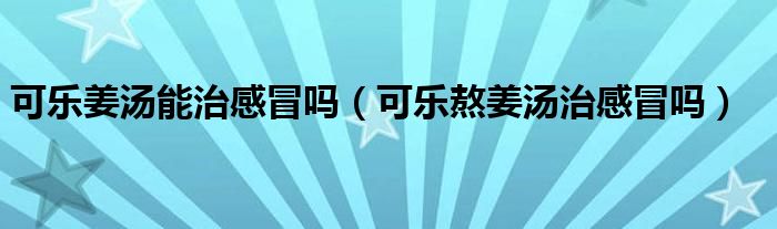 可乐姜汤能治感冒吗（可乐熬姜汤治感冒吗）