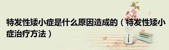 特发性矮小症是什么原因造成的（特发性矮小症治疗方法）