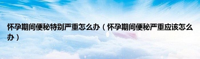 怀孕期间便秘特别严重怎么办（怀孕期间便秘严重应该怎么办）