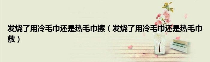发烧了用冷毛巾还是热毛巾擦（发烧了用冷毛巾还是热毛巾敷）