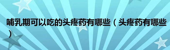 哺乳期可以吃的头疼药有哪些（头疼药有哪些）
